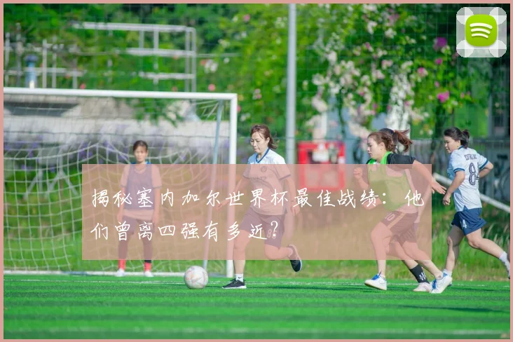 揭秘塞内加尔世界杯最佳战绩：他们曾离四强有多近？