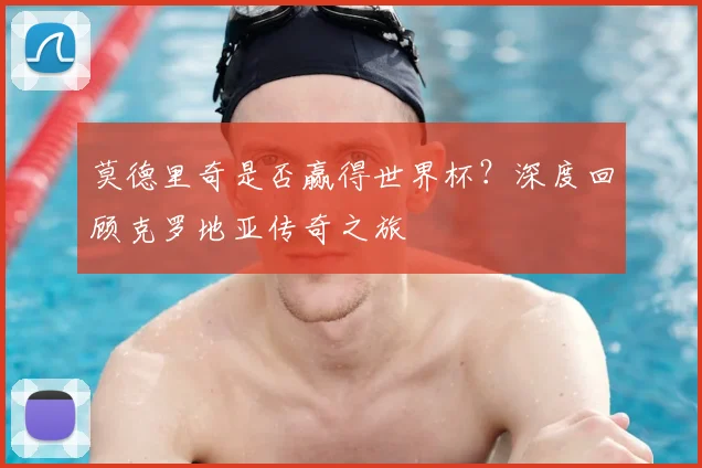 莫德里奇是否赢得世界杯?深度回顾克罗地亚传奇之旅